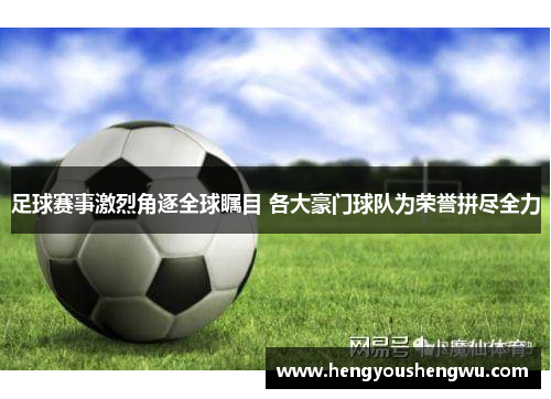 足球赛事激烈角逐全球瞩目 各大豪门球队为荣誉拼尽全力
